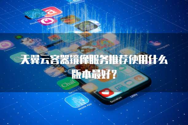 天翼云容器镜像服务推荐使用什么版本最好?