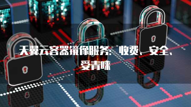 天翼云容器镜像服务:收费、安全、受青睐