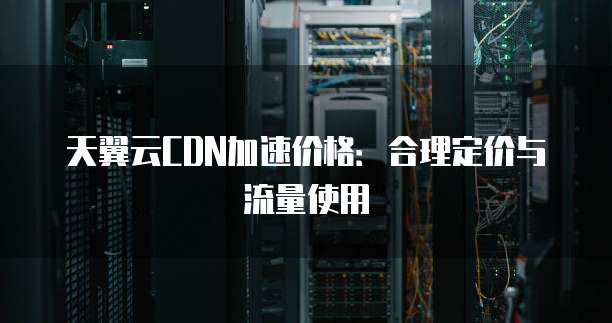 天翼云CDN加速价格:合理定价与流量使用