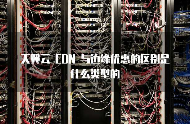 天翼云 CDN 与边缘优惠的区别是什么类型的