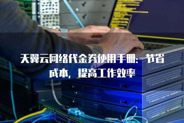 天翼云网络代金券使用手册:节省成本,提高工作效率