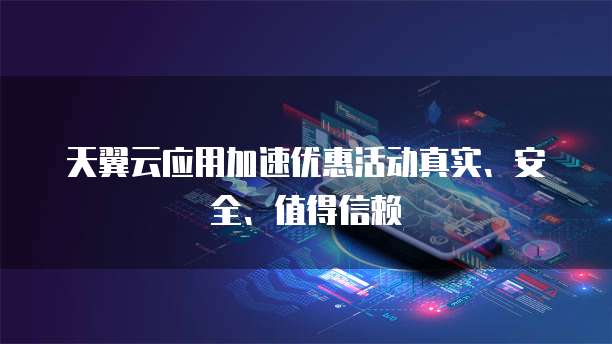 天翼云应用加速优惠活动真实、安全、值得信赖