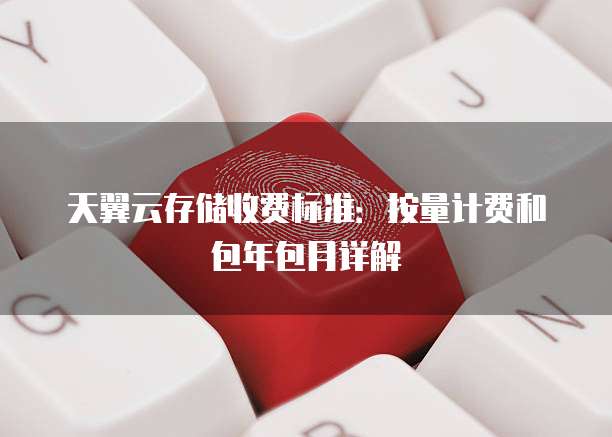 天翼云存储收费标准：按量计费和包年包月详解


