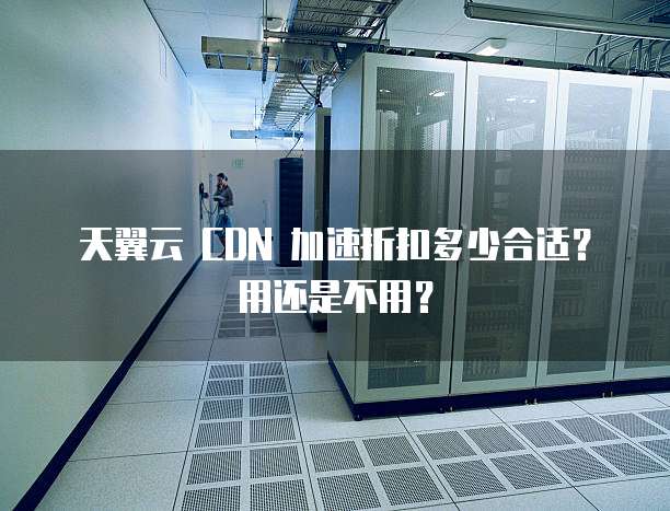 天翼云 CDN 加速折扣多少合适?用还是不用?