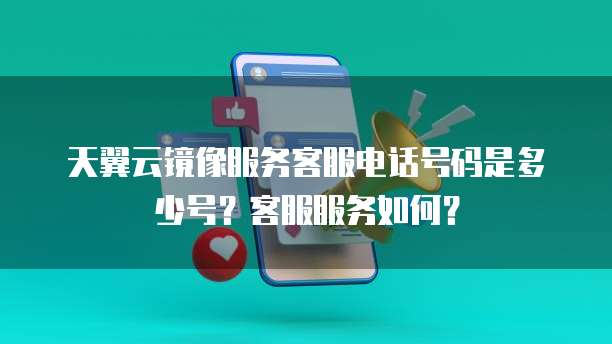 天翼云镜像服务客服电话号码是多少号?客服服务如何?