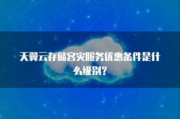 天翼云存储容灾服务优惠条件是什么级别?