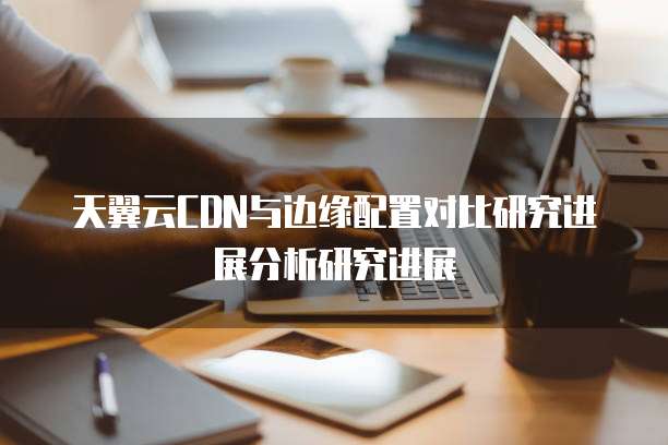 天翼云CDN与边缘配置对比研究进展分析研究进展