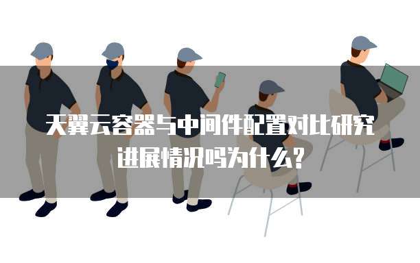 天翼云容器与中间件配置对比研究进展情况吗为什么?
