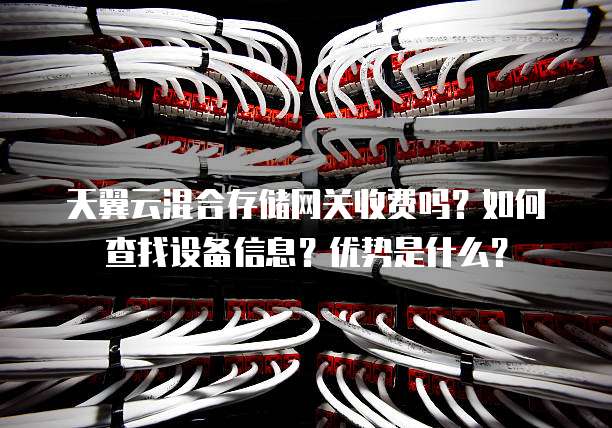 天翼云混合存储网关收费吗?如何查找设备信息?优势是什么?