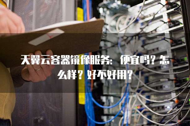 天翼云容器镜像服务:便宜吗?怎么样?好不好用?