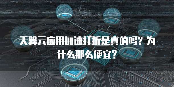 天翼云应用加速打折是真的吗?为什么那么便宜?