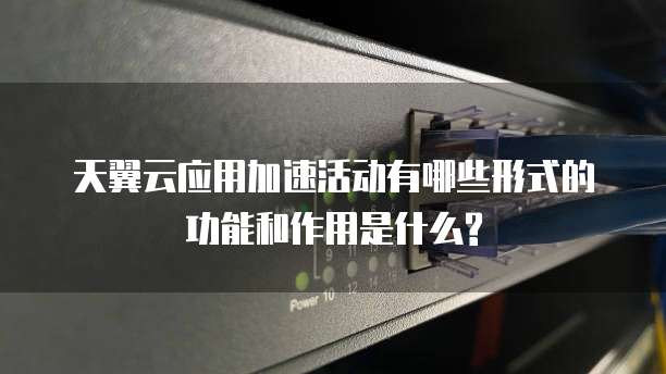 天翼云应用加速活动有哪些形式的功能和作用是什么?