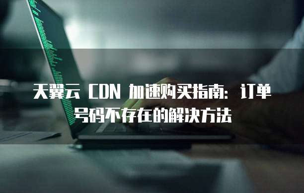 天翼云 CDN 加速购买指南：订单号码不存在的解决方法