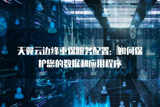 天翼云边缘重保服务配置:如何保护您的数据和应用程序