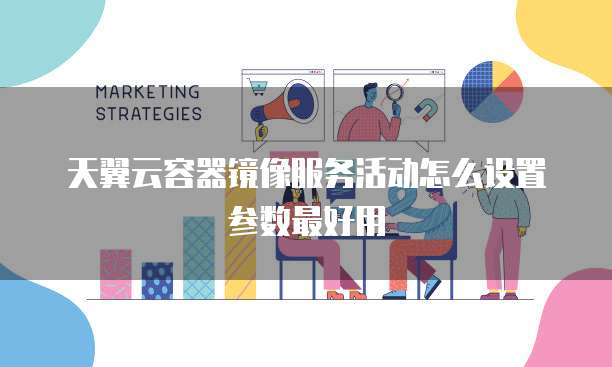 天翼云容器镜像服务活动怎么设置参数最好用