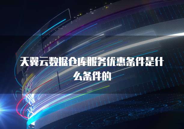 天翼云数据仓库服务优惠条件是什么条件的