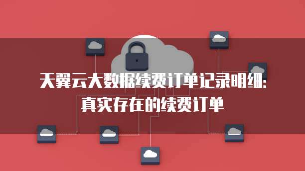 天翼云大数据续费订单记录明细：真实存在的续费订单