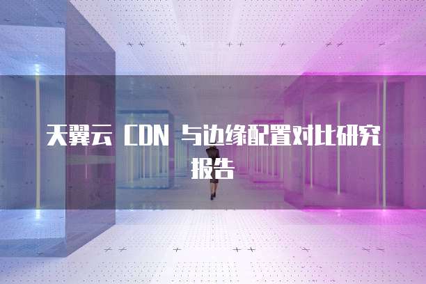 天翼云 CDN 与边缘配置对比研究报告