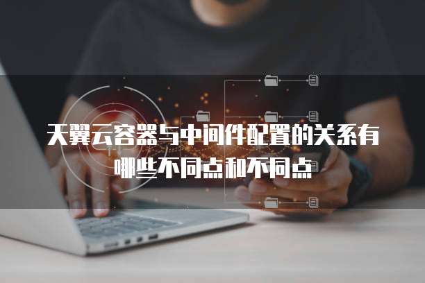 天翼云容器与中间件配置的关系有哪些不同点和不同点