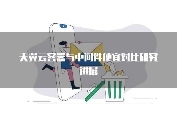 天翼云容器与中间件便宜对比研究进展