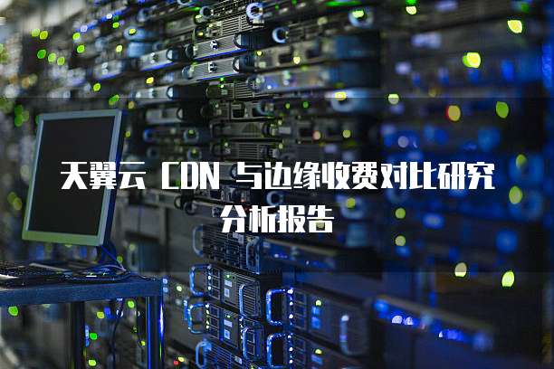 天翼云 CDN 与边缘收费对比研究分析报告