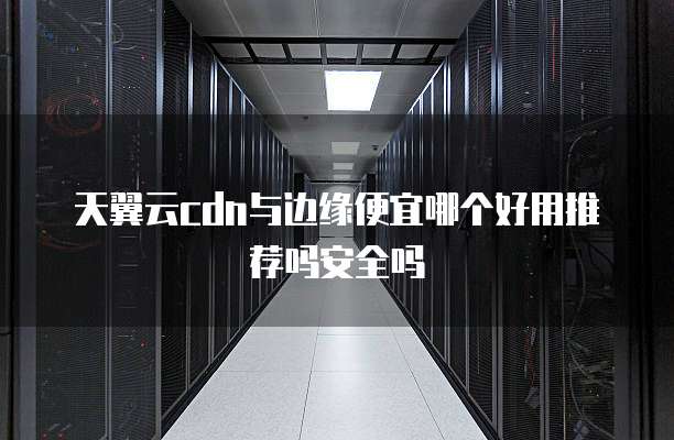 天翼云cdn与边缘便宜哪个好用推荐吗安全吗