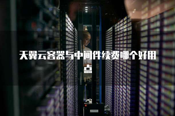 天翼云容器与中间件续费哪个好用点