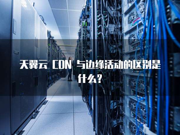 天翼云 CDN 与边缘活动的区别是什么?