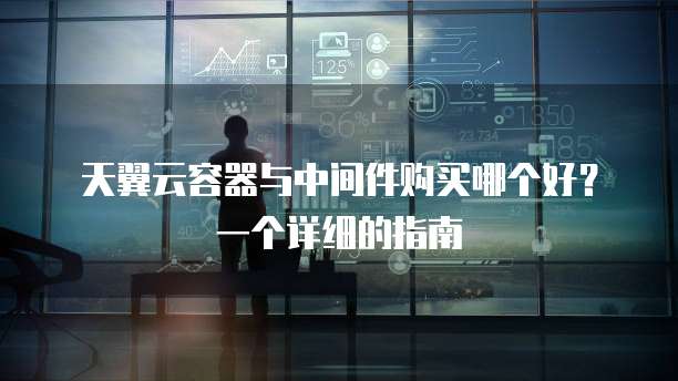 天翼云容器与中间件购买哪个好?一个详细的指南