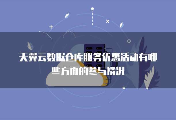 天翼云数据仓库服务优惠活动有哪些方面的参与情况
