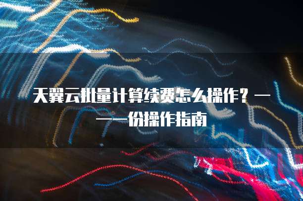 天翼云批量计算续费怎么操作?——一份操作指南