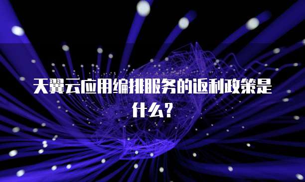天翼云应用编排服务的返利政策是什么?