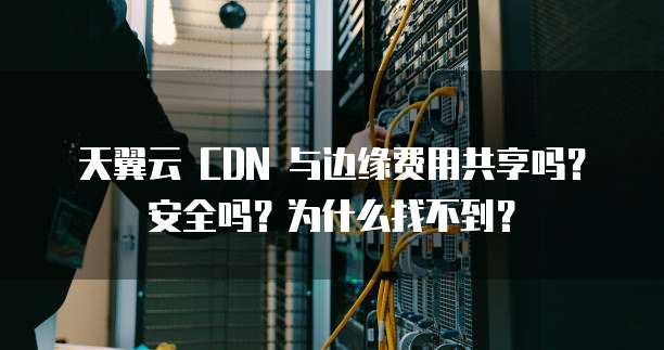 天翼云 CDN 与边缘费用共享吗?安全吗?为什么找不到?