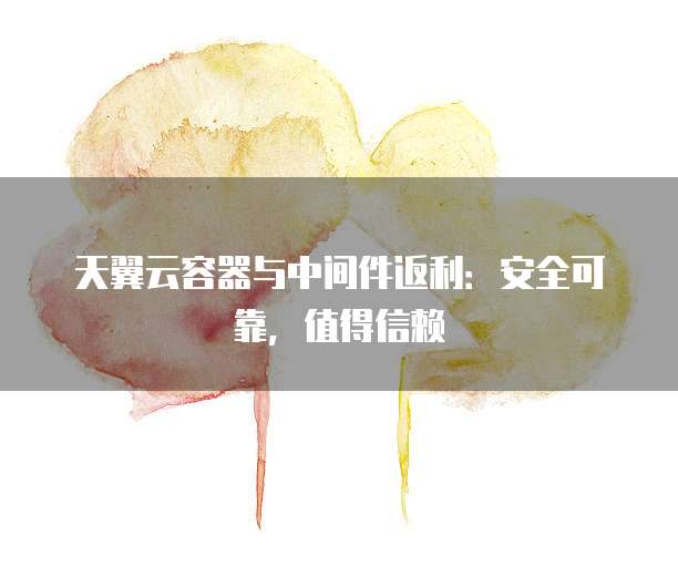 天翼云容器与中间件返利:安全可靠,值得信赖