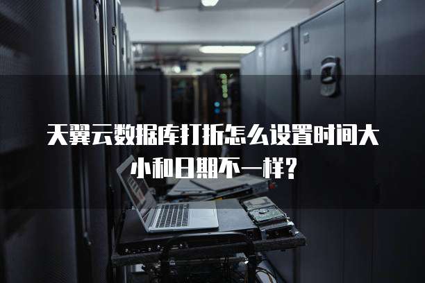 天翼云数据库打折怎么设置时间大小和日期不一样?