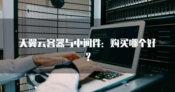 天翼云容器与中间件:购买哪个好?