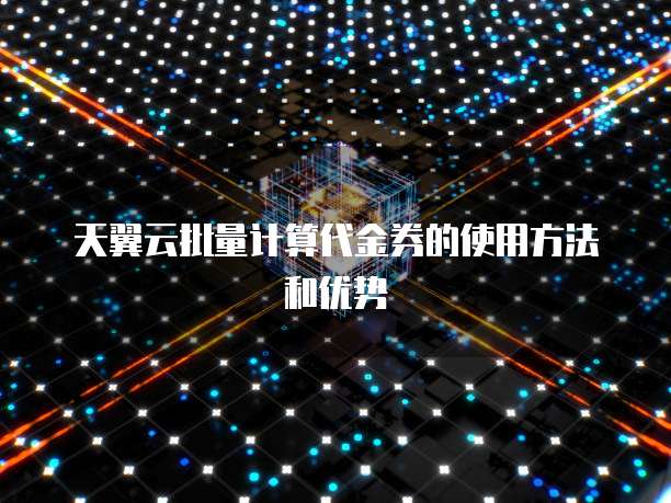 天翼云批量计算代金券的使用方法和优势