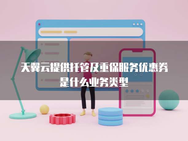 天翼云提供托管及重保服务优惠券是什么业务类型