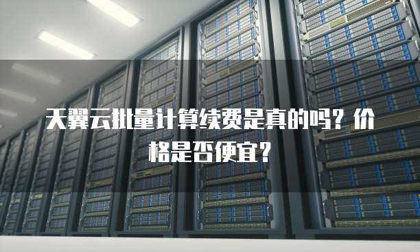 天翼云批量计算续费是真的吗?价格是否便宜?