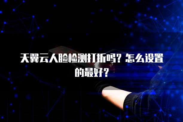 天翼云人脸检测打折吗?怎么设置的最好?