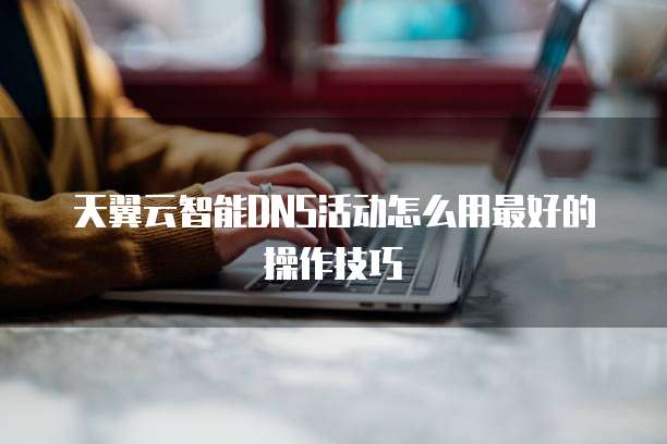 天翼云智能DNS活动怎么用最好的操作技巧