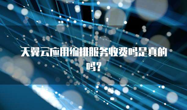 天翼云应用编排服务收费吗是真的吗?