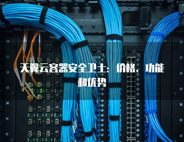 天翼云容器安全卫士:价格、功能和优势
