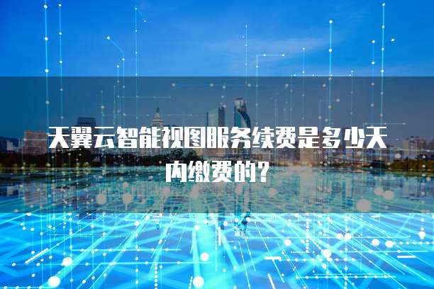 天翼云智能视图服务续费是多少天内缴费的?