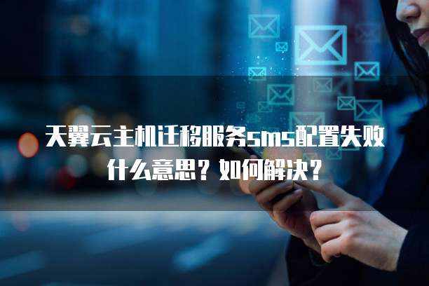 天翼云主机迁移服务sms配置失败什么意思?如何解决?