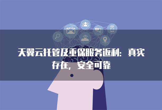 天翼云托管及重保服务返利:真实存在,安全可靠
