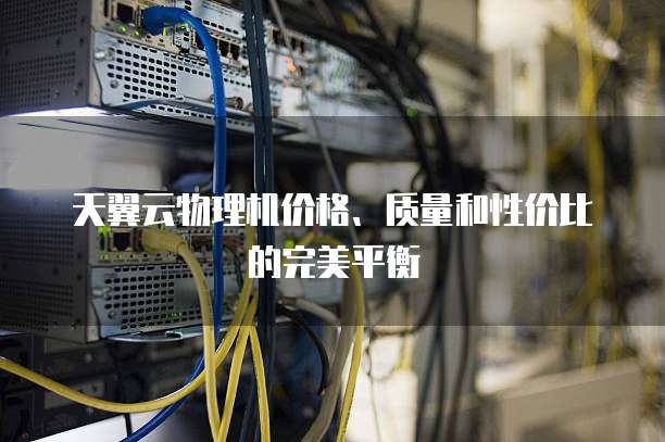天翼云物理机价格、质量和性价比的完美平衡