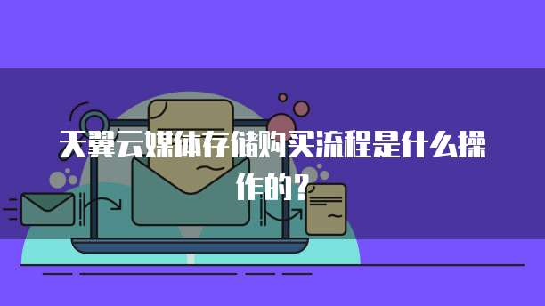 天翼云媒体存储购买流程是什么操作的?