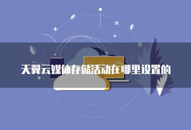 天翼云媒体存储活动在哪里设置的
