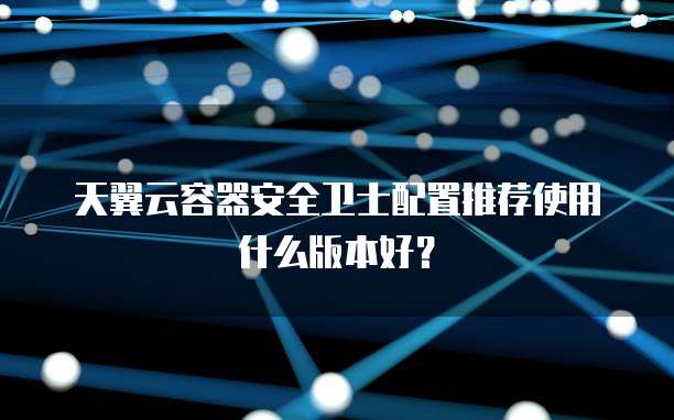 天翼云容器安全卫士配置推荐使用什么版本好?